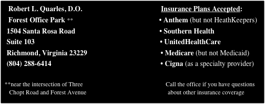    Robert L. Quarles, D.O.                                            Insurance Plans Accepted:
   Forest Office Park **                                                • Anthem (but not HeathKeepers)
  1504 Santa Rosa Road                                               • Southern Health
  Suite 103                                                                      • UnitedHealthCare
  Richmond, Virginia 23229                                         • Medicare (but not Medicaid)
  (804) 288-6414                                                             • Cigna (as a specialty provider)
                                                                             
 **near the intersection of Three                                                      Call the office if you have questions
    Chopt Road and Forest Avenue                                                     about other insurance coverage




                                          
                                          

                                                                                     
                                                  
