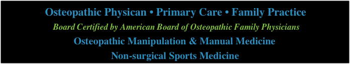              Osteopathic Physican • Primary Care • Family Practice
                    Board Certified by American Board of Osteopathic Family Physicians
                        Osteopathic Manipulation & Manual Medicine  
                                           Non-surgical Sports Medicine